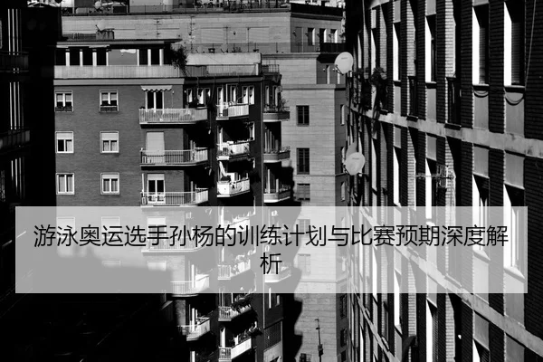 游泳奥运选手孙杨的训练计划与比赛预期深度解析